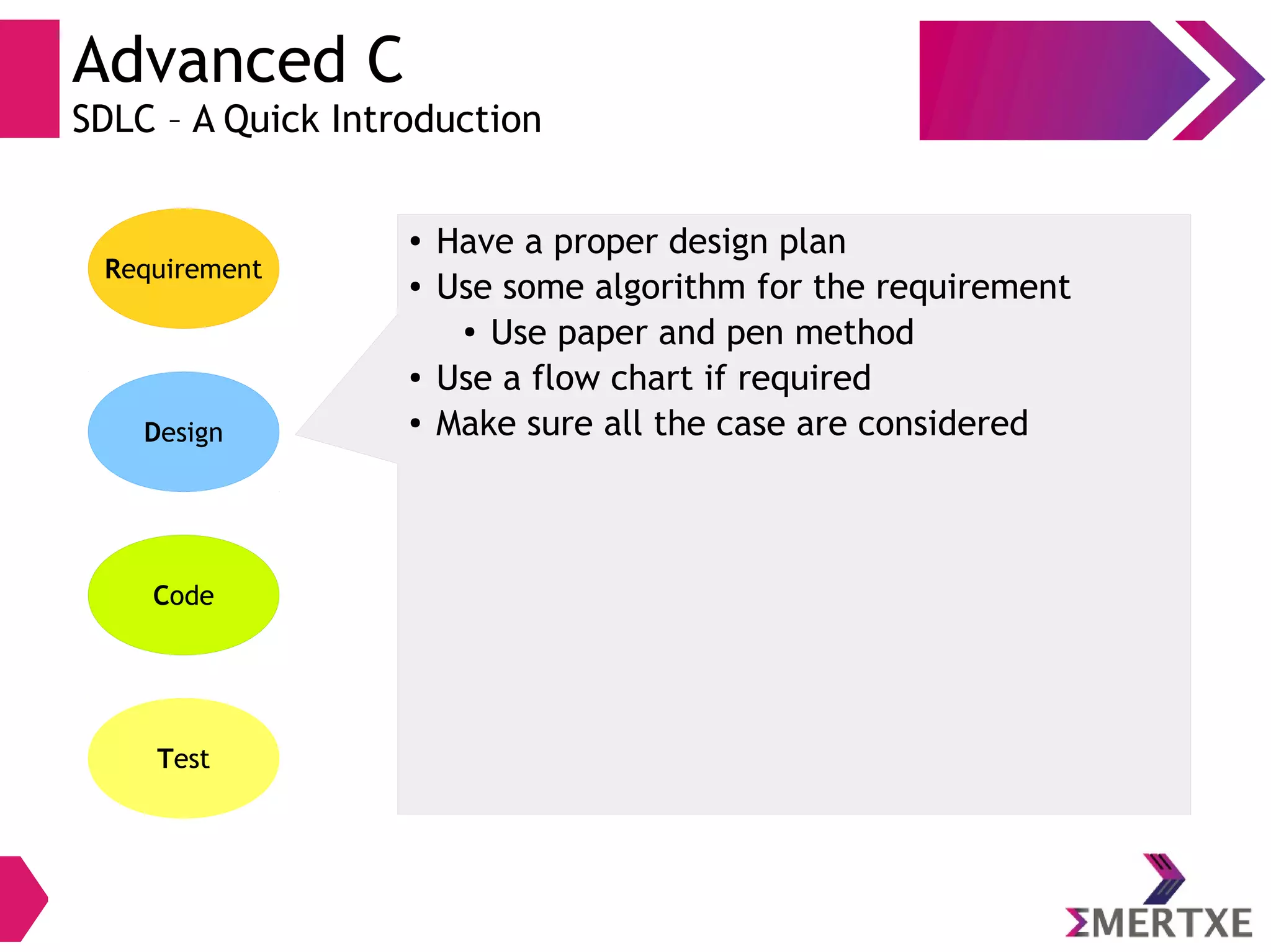 Advanced C
SDLC – A Quick Introduction
Requirement
Design
Code
Test
● Have a proper design plan
● Use some algorithm for the requirement
● Use paper and pen method
● Use a flow chart if required
● Make sure all the case are considered
 