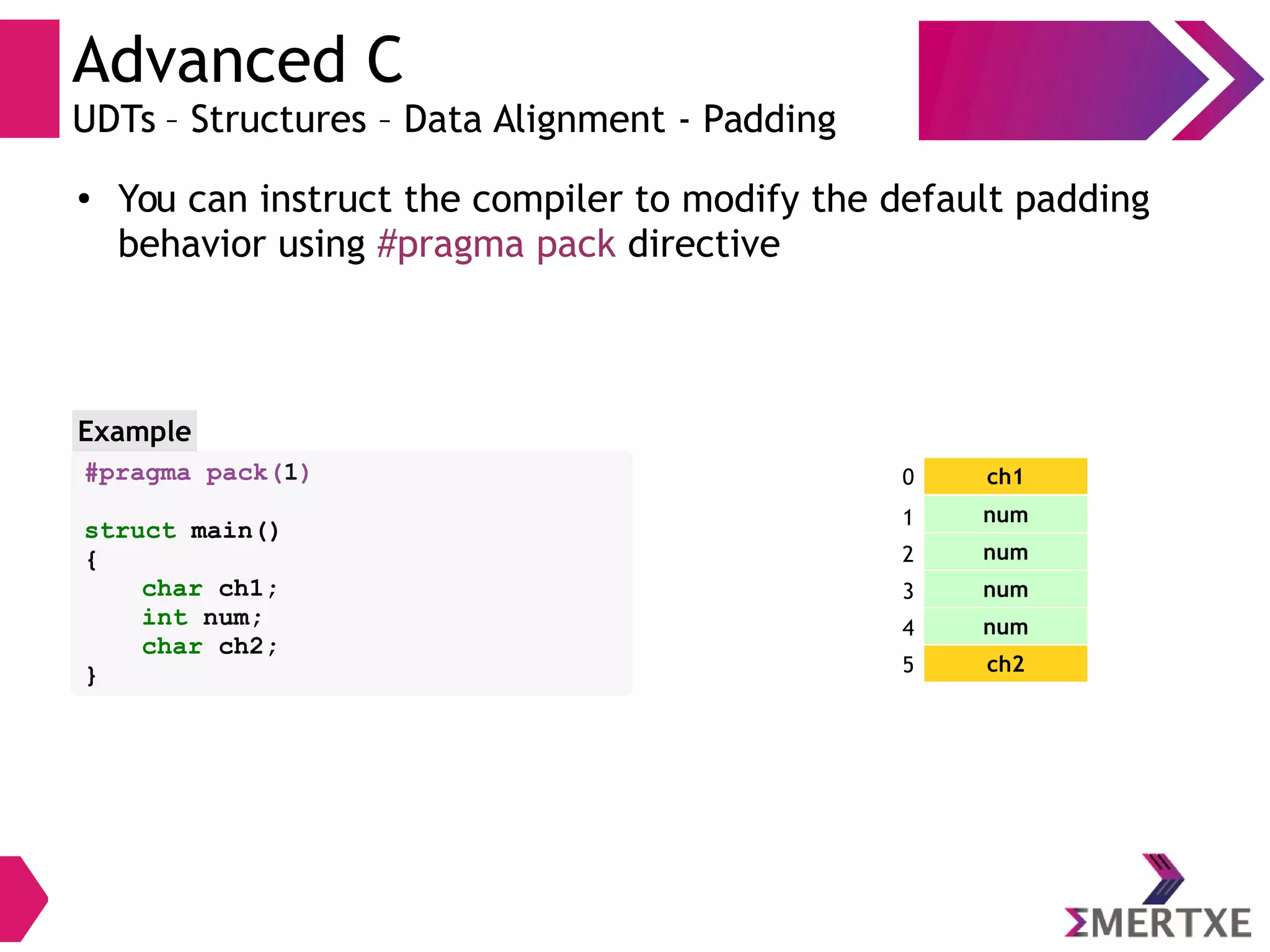 Advanced C
UDTs – Structures – Data Alignment - Padding
●
You can instruct the compiler to modify the default padding
behavior using #pragma pack directive
#pragma pack(1)
struct main()
{
char ch1;
int num;
char ch2;
}
Example
ch1
num
num
num
num
ch2
0
1
2
3
4
5
 