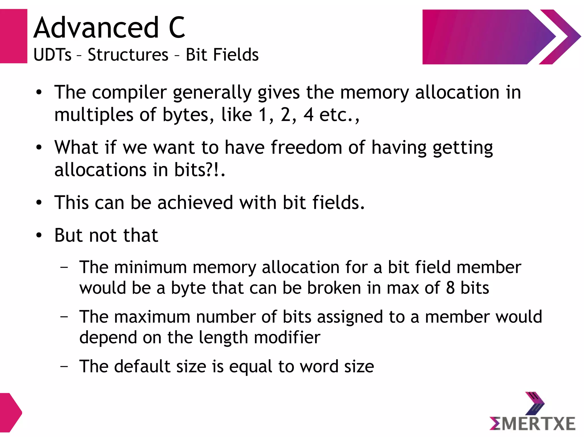 Advanced C
UDTs – Structures – Bit Fields
● The compiler generally gives the memory allocation in
multiples of bytes, like 1, 2, 4 etc.,
● What if we want to have freedom of having getting
allocations in bits?!.
●
This can be achieved with bit fields.
●
But not that
– The minimum memory allocation for a bit field member
would be a byte that can be broken in max of 8 bits
– The maximum number of bits assigned to a member would
depend on the length modifier
– The default size is equal to word size
 