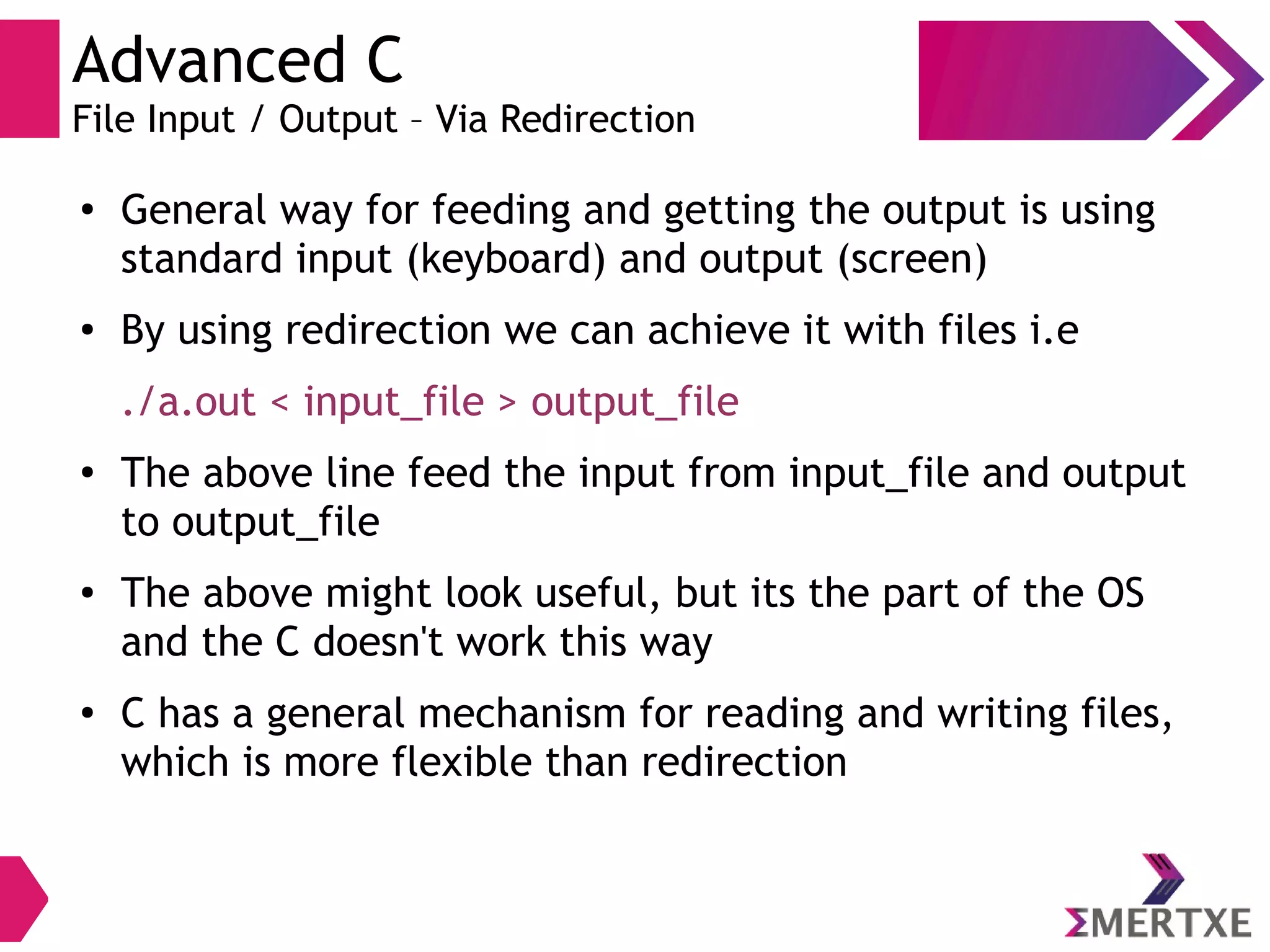 Advanced C
File Input / Output – Via Redirection
●
General way for feeding and getting the output is using
standard input (keyboard) and output (screen)
● By using redirection we can achieve it with files i.e
./a.out < input_file > output_file
●
The above line feed the input from input_file and output
to output_file
● The above might look useful, but its the part of the OS
and the C doesn't work this way
●
C has a general mechanism for reading and writing files,
which is more flexible than redirection
 