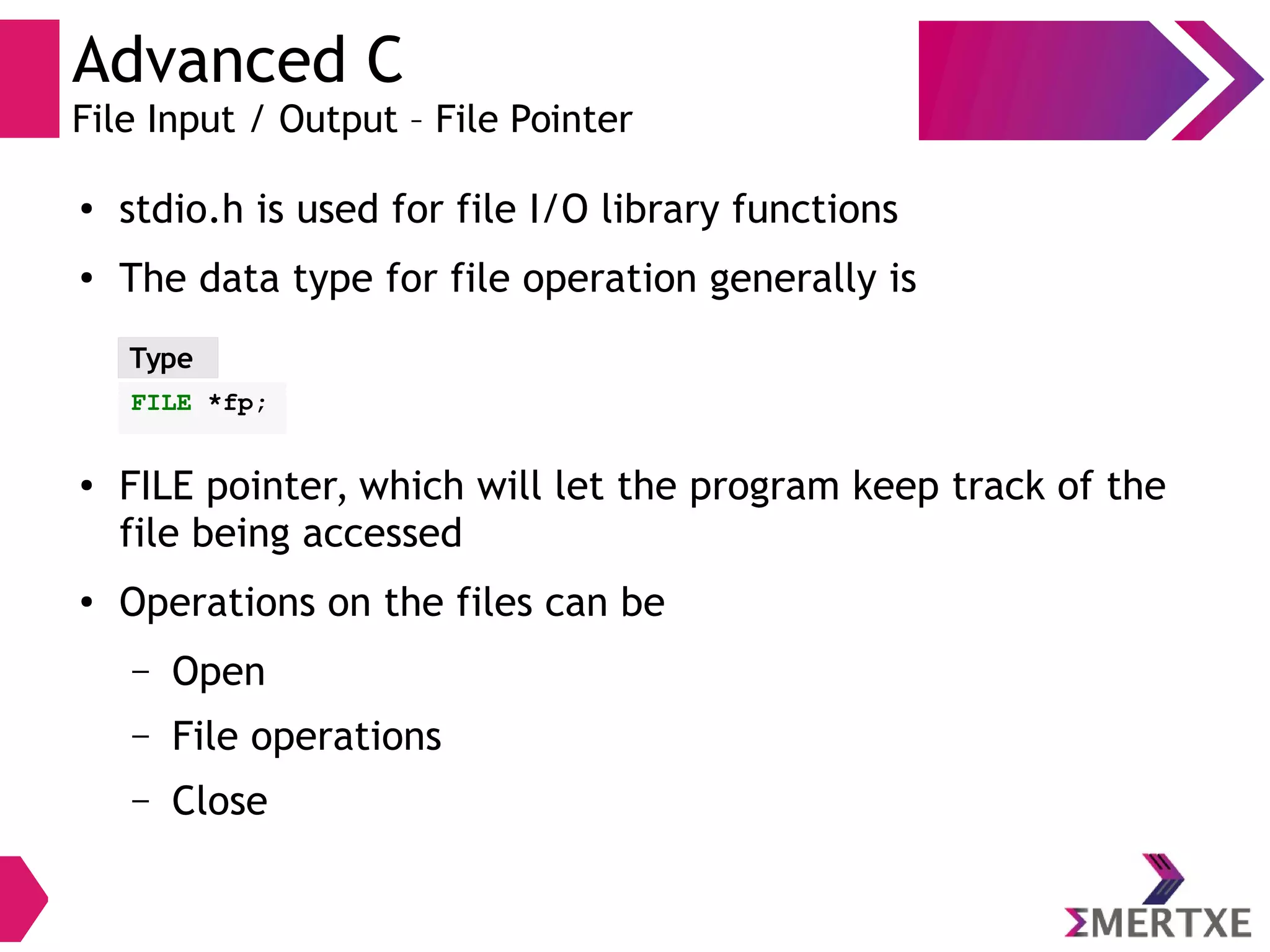 Advanced C
File Input / Output – File Pointer
●
stdio.h is used for file I/O library functions
●
The data type for file operation generally is
●
FILE pointer, which will let the program keep track of the
file being accessed
●
Operations on the files can be
– Open
– File operations
– Close
Type
FILE *fp;
 