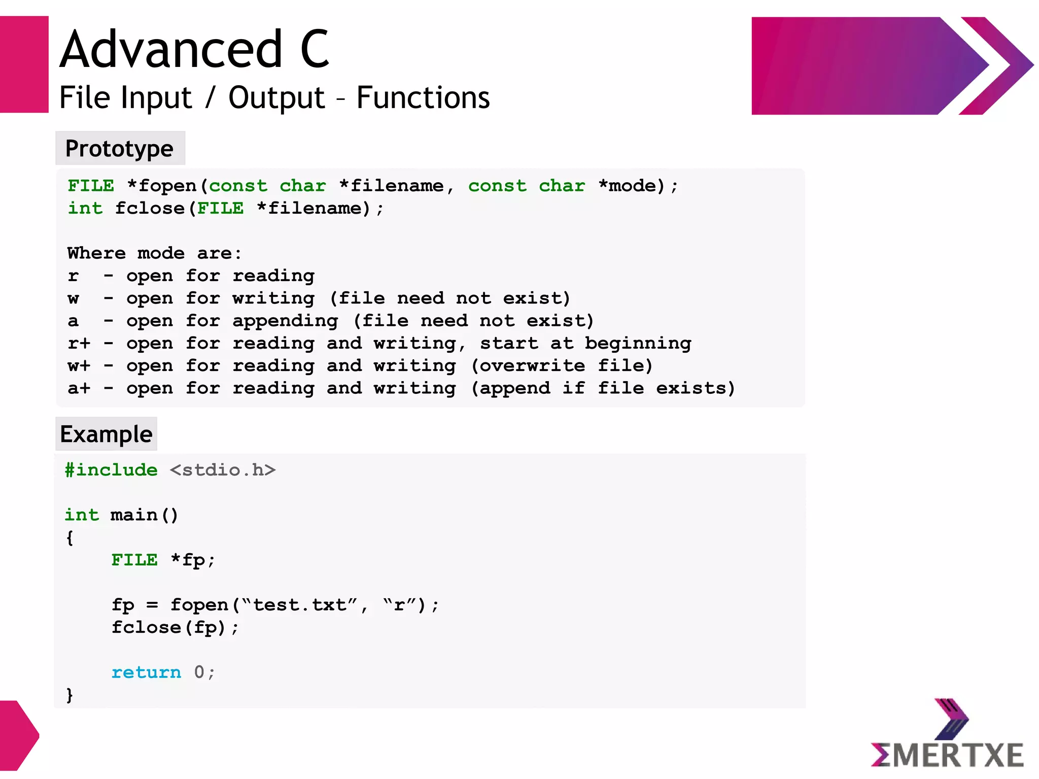 Advanced C
File Input / Output – Functions
Prototype
FILE *fopen(const char *filename, const char *mode);
int fclose(FILE *filename);
Where mode are:
r - open for reading
w - open for writing (file need not exist)
a - open for appending (file need not exist)
r+ - open for reading and writing, start at beginning
w+ - open for reading and writing (overwrite file)
a+ - open for reading and writing (append if file exists)
#include <stdio.h>
int main()
{
FILE *fp;
fp = fopen(“test.txt”, “r”);
fclose(fp);
return 0;
}
Example
 