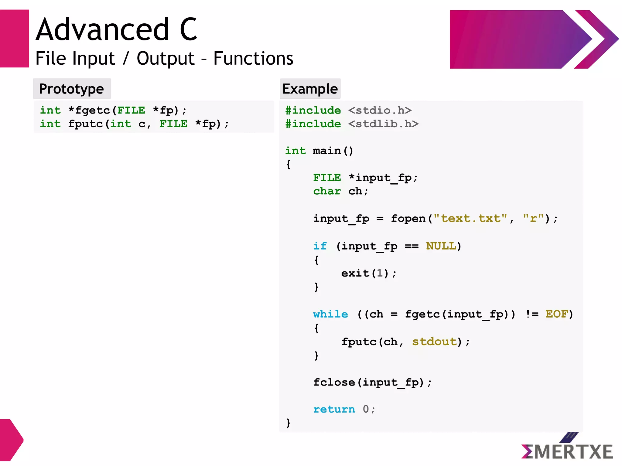 Advanced C
File Input / Output – Functions
Prototype
int *fgetc(FILE *fp);
int fputc(int c, FILE *fp);
#include <stdio.h>
#include <stdlib.h>
int main()
{
FILE *input_fp;
char ch;
input_fp = fopen("text.txt", "r");
if (input_fp == NULL)
{
exit(1);
}
while ((ch = fgetc(input_fp)) != EOF)
{
fputc(ch, stdout);
}
fclose(input_fp);
return 0;
}
Example
 