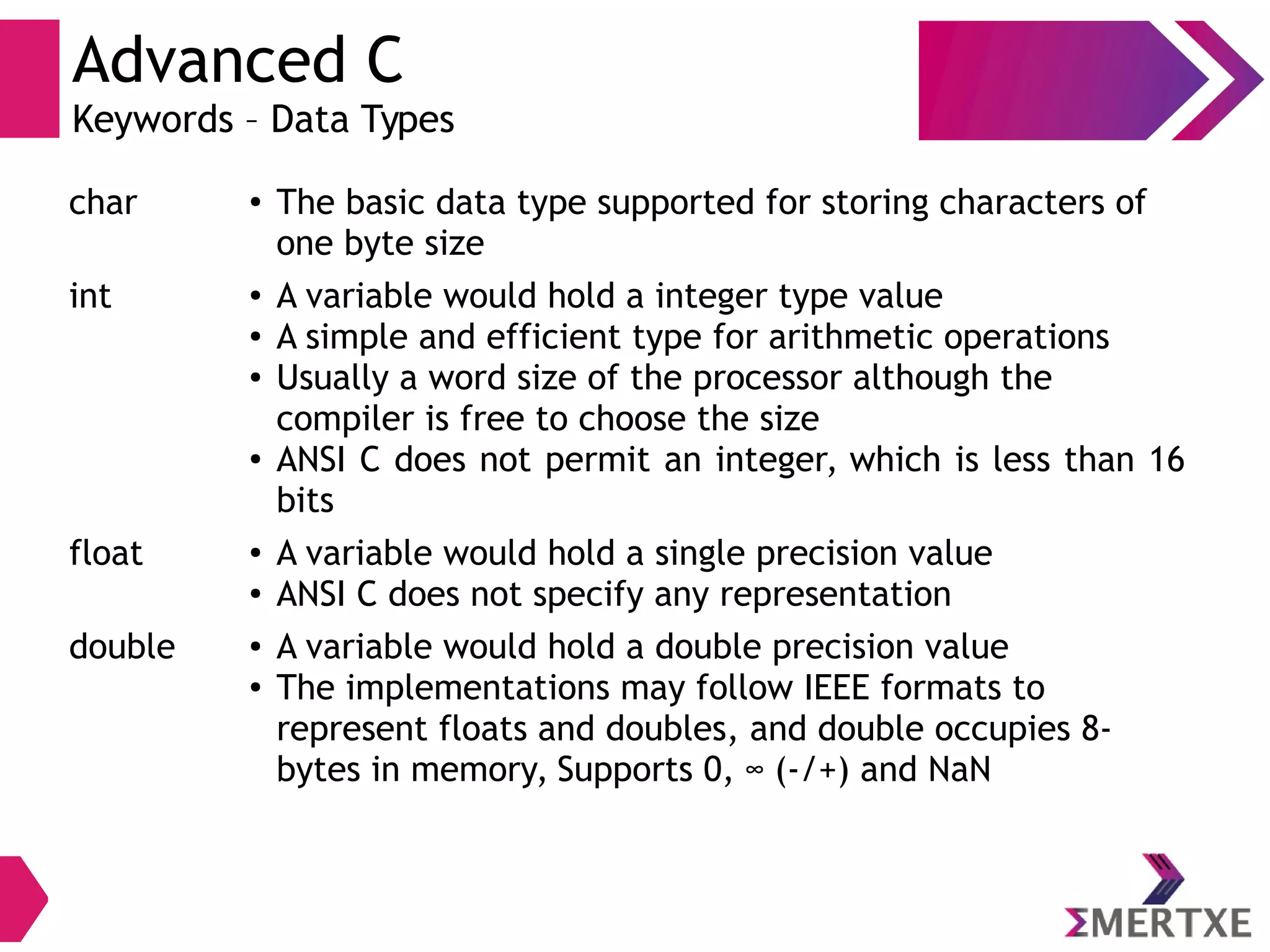 Advanced C
Keywords – Data Types
char ● The basic data type supported for storing characters of
one byte size
int ● A variable would hold a integer type value
● A simple and efficient type for arithmetic operations
● Usually a word size of the processor although the
compiler is free to choose the size
● ANSI C does not permit an integer, which is less than 16
bits
float ● A variable would hold a single precision value
● ANSI C does not specify any representation
double ● A variable would hold a double precision value
● The implementations may follow IEEE formats to
represent floats and doubles, and double occupies 8-
bytes in memory, Supports 0, ∞ (-/+) and NaN
 