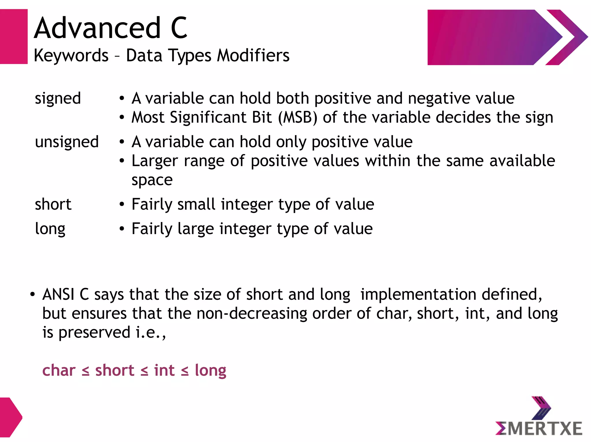 Advanced C
Keywords – Data Types Modifiers
signed ● A variable can hold both positive and negative value
● Most Significant Bit (MSB) of the variable decides the sign
unsigned ● A variable can hold only positive value
● Larger range of positive values within the same available
space
short ● Fairly small integer type of value
long ● Fairly large integer type of value
● ANSI C says that the size of short and long implementation defined,
but ensures that the non-decreasing order of char, short, int, and long
is preserved i.e.,
char ≤ short ≤ int ≤ long
 