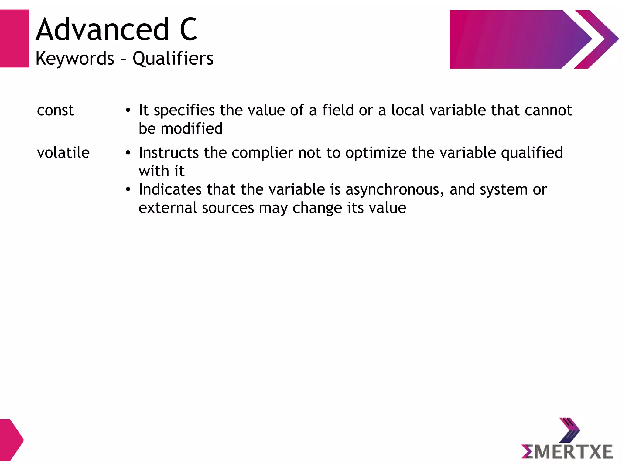 Advanced C
Keywords – Qualifiers
const ● It specifies the value of a field or a local variable that cannot
be modified
volatile ● Instructs the complier not to optimize the variable qualified
with it
●
Indicates that the variable is asynchronous, and system or
external sources may change its value
 