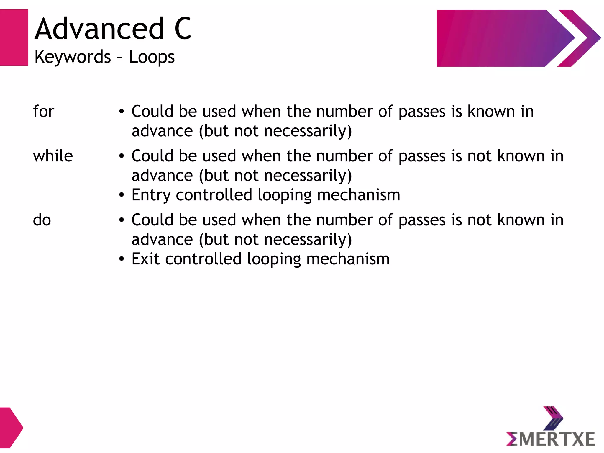 Advanced C
Keywords – Loops
for ● Could be used when the number of passes is known in
advance (but not necessarily)
while ● Could be used when the number of passes is not known in
advance (but not necessarily)
● Entry controlled looping mechanism
do ● Could be used when the number of passes is not known in
advance (but not necessarily)
● Exit controlled looping mechanism
 
