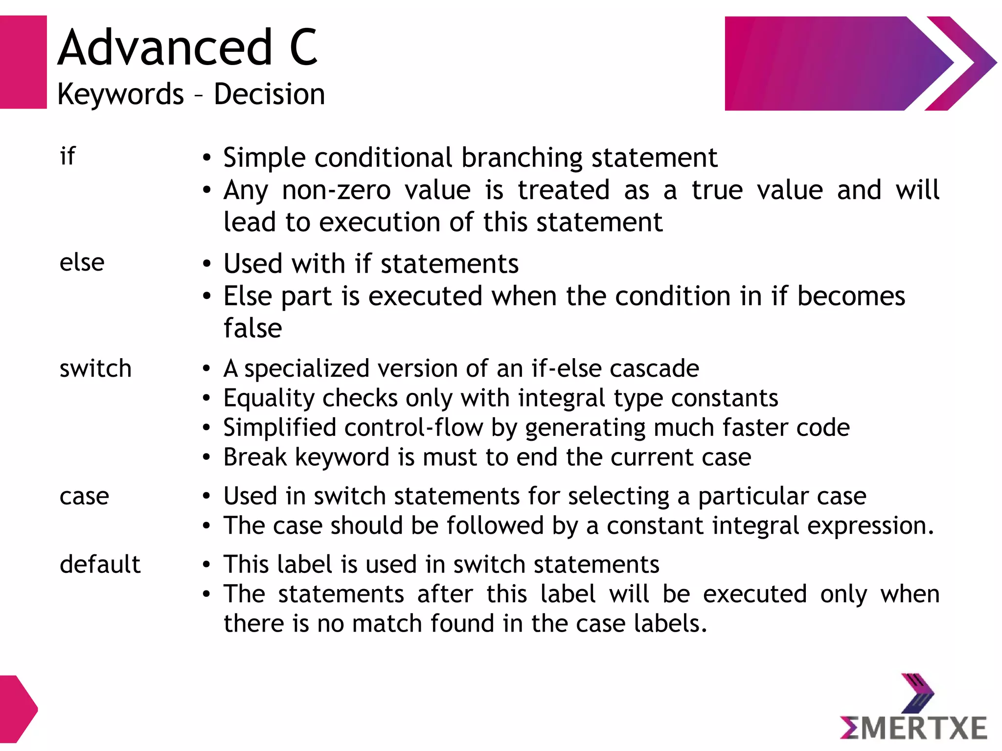 Advanced C
Keywords – Decision
if ● Simple conditional branching statement
● Any non-zero value is treated as a true value and will
lead to execution of this statement
else ● Used with if statements
● Else part is executed when the condition in if becomes
false
switch ● A specialized version of an if-else cascade
● Equality checks only with integral type constants
● Simplified control-flow by generating much faster code
●
Break keyword is must to end the current case
case ●
Used in switch statements for selecting a particular case
● The case should be followed by a constant integral expression.
default ● This label is used in switch statements
● The statements after this label will be executed only when
there is no match found in the case labels.
 