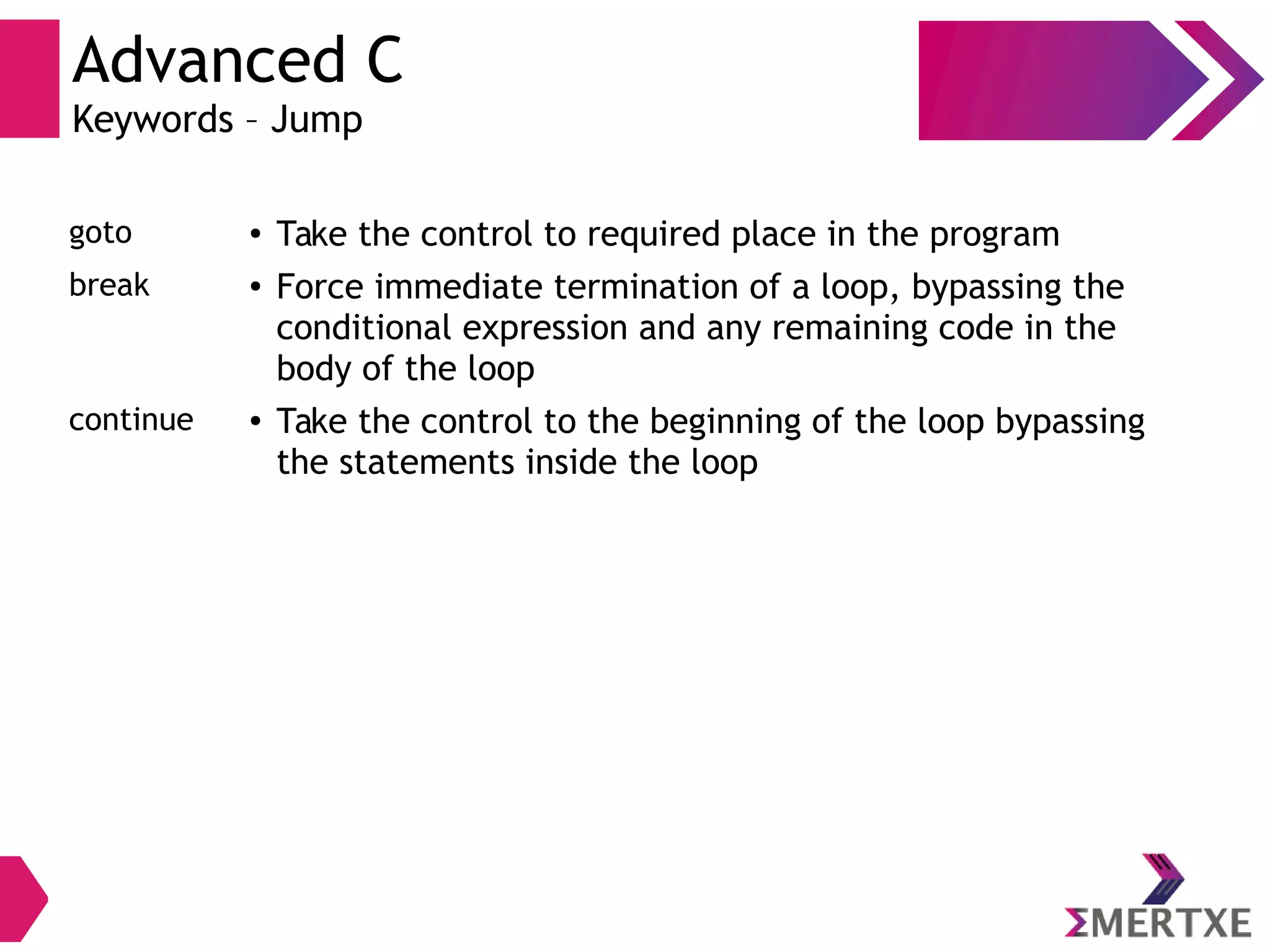 Advanced C
Keywords – Jump
goto ● Take the control to required place in the program
break ● Force immediate termination of a loop, bypassing the
conditional expression and any remaining code in the
body of the loop
continue ● Take the control to the beginning of the loop bypassing
the statements inside the loop
 