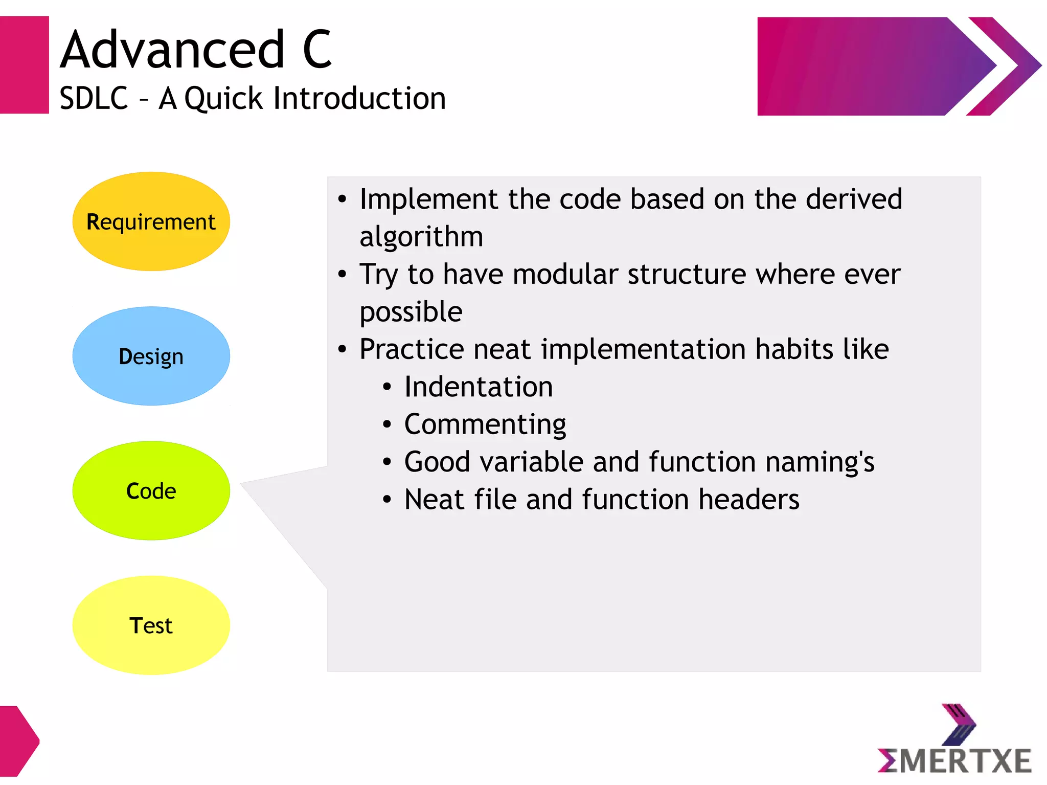 Advanced C
SDLC – A Quick Introduction
Requirement
Design
Code
Test
● Implement the code based on the derived
algorithm
● Try to have modular structure where ever
possible
● Practice neat implementation habits like
● Indentation
● Commenting
● Good variable and function naming's
● Neat file and function headers
 