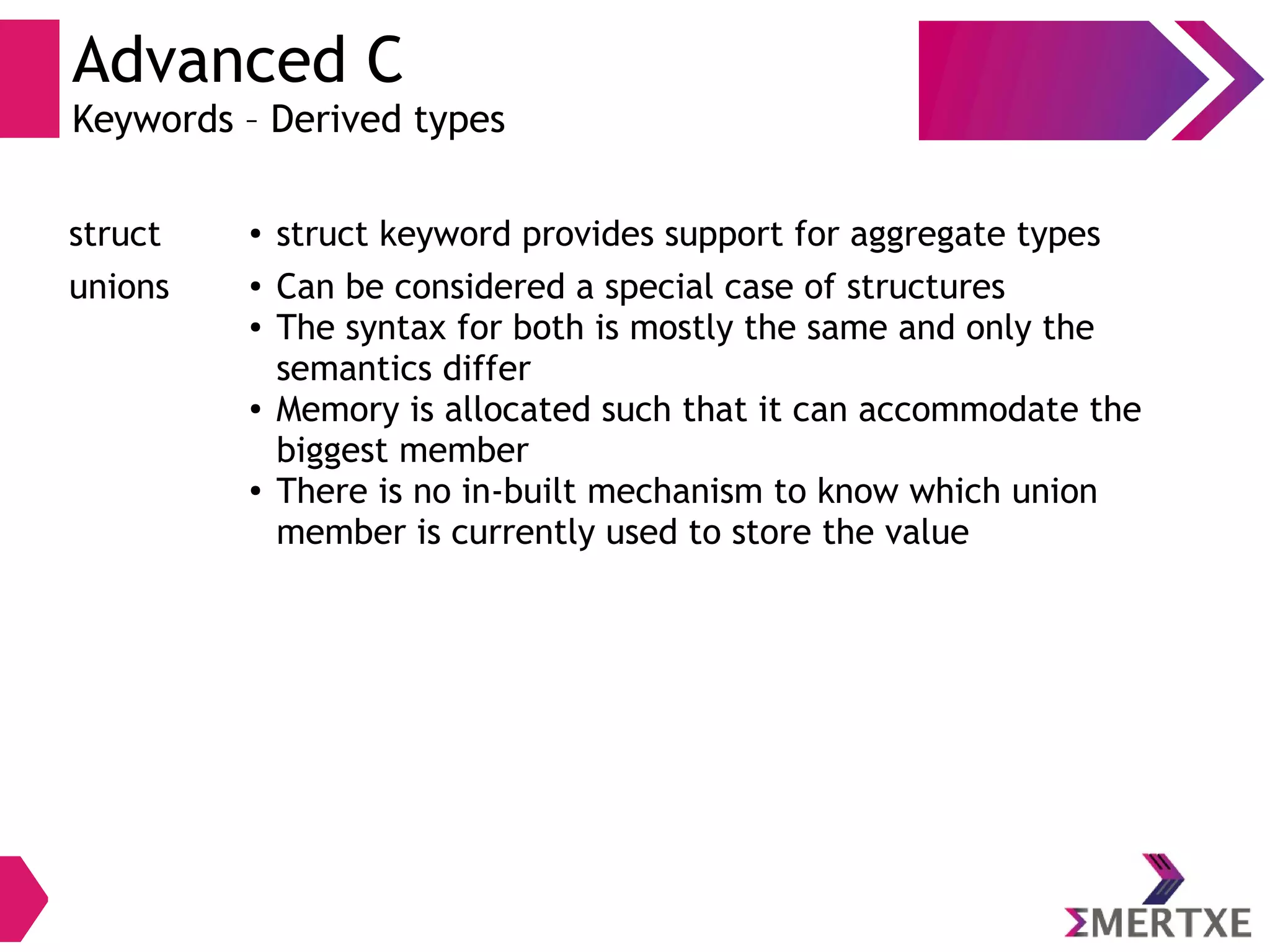 Advanced C
Keywords – Derived types
struct ● struct keyword provides support for aggregate types
unions ● Can be considered a special case of structures
● The syntax for both is mostly the same and only the
semantics differ
● Memory is allocated such that it can accommodate the
biggest member
● There is no in-built mechanism to know which union
member is currently used to store the value
 