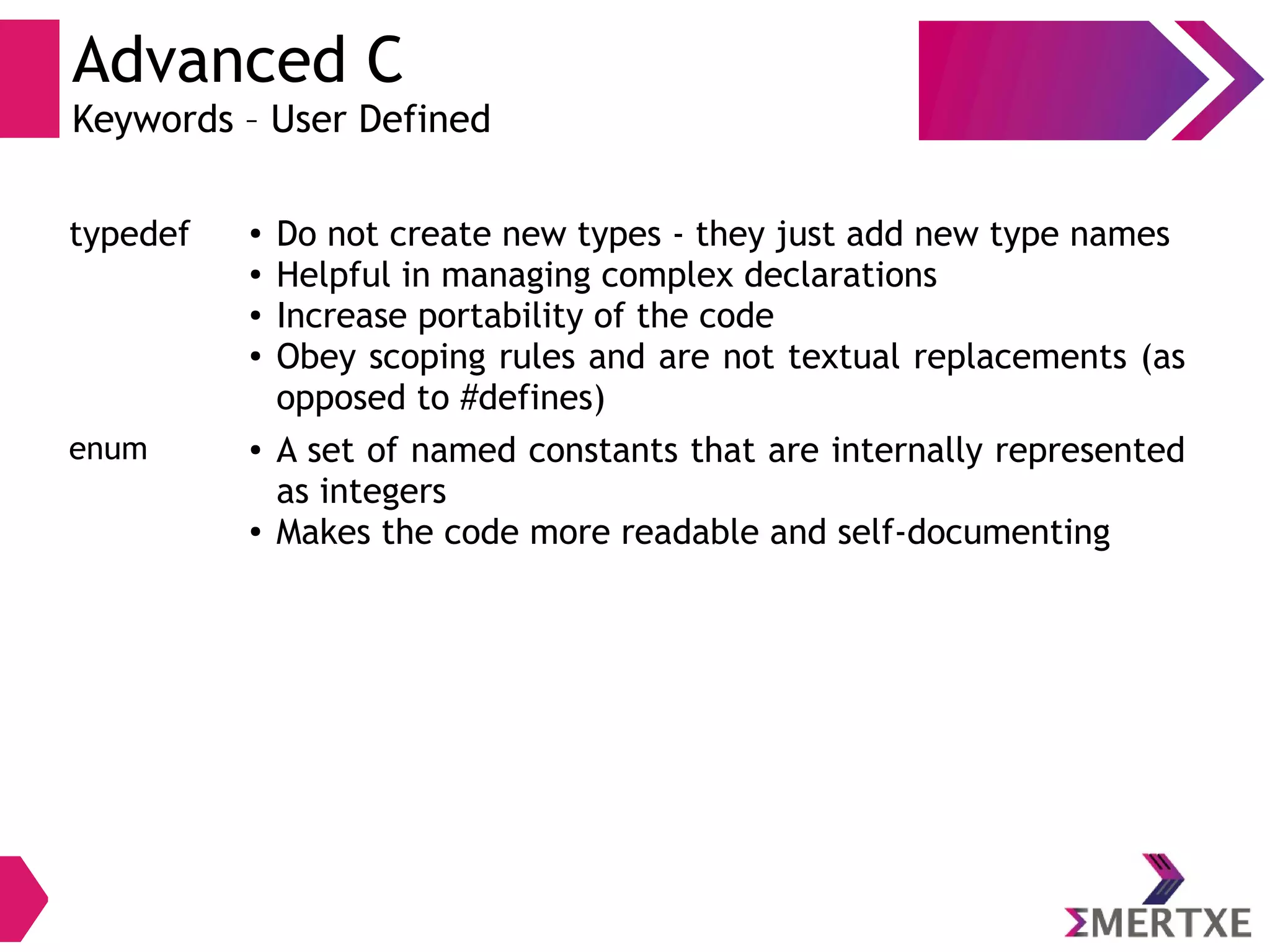 Advanced C
Keywords – User Defined
typedef ● Do not create new types - they just add new type names
● Helpful in managing complex declarations
● Increase portability of the code
● Obey scoping rules and are not textual replacements (as
opposed to #defines)
enum ● A set of named constants that are internally represented
as integers
● Makes the code more readable and self-documenting
 