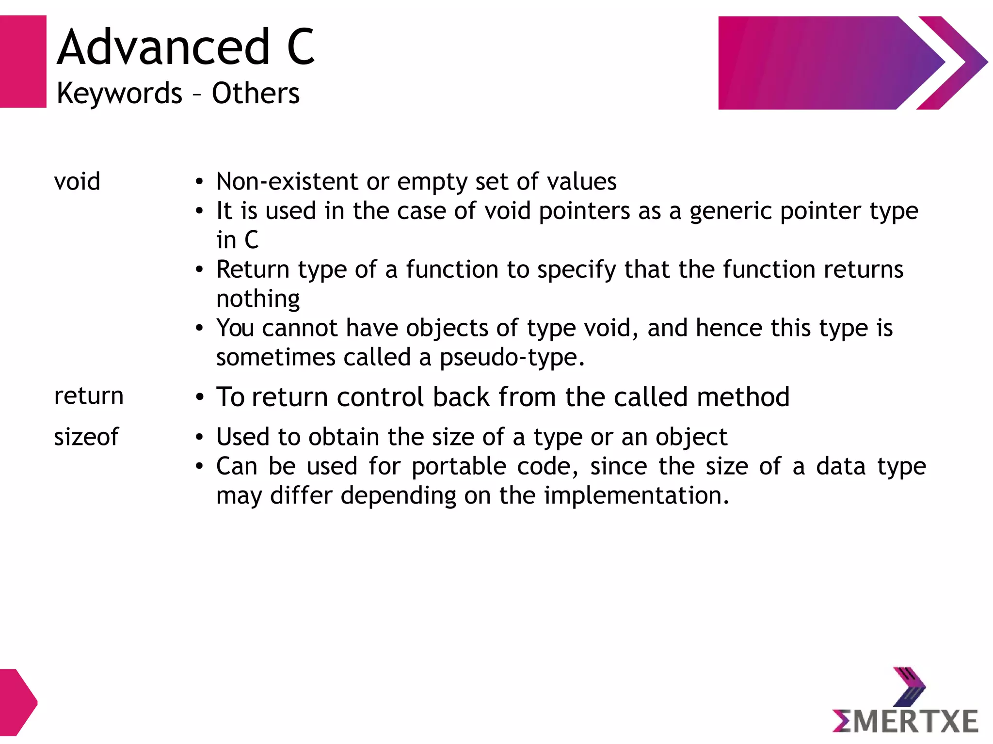 Advanced C
Keywords – Others
void ● Non-existent or empty set of values
● It is used in the case of void pointers as a generic pointer type
in C
●
Return type of a function to specify that the function returns
nothing
● You cannot have objects of type void, and hence this type is
sometimes called a pseudo-type.
return ● To return control back from the called method
sizeof ● Used to obtain the size of a type or an object
● Can be used for portable code, since the size of a data type
may differ depending on the implementation.
 