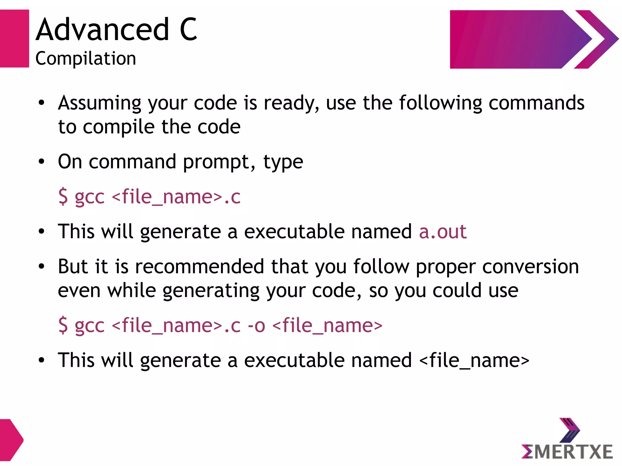 Advanced C
Compilation
●
Assuming your code is ready, use the following commands
to compile the code
● On command prompt, type
$ gcc <file_name>.c
●
This will generate a executable named a.out
●
But it is recommended that you follow proper conversion
even while generating your code, so you could use
$ gcc <file_name>.c -o <file_name>
● This will generate a executable named <file_name>
 
