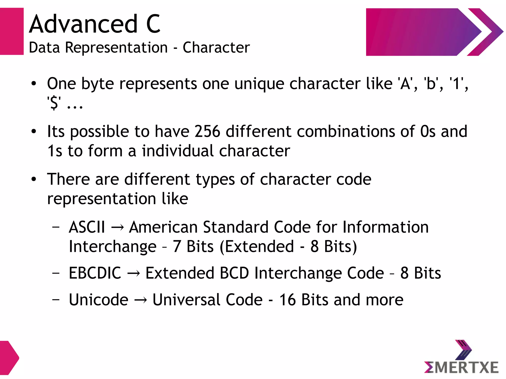 Advanced C
Data Representation - Character
●
One byte represents one unique character like 'A', 'b', '1',
'$' ...
● Its possible to have 256 different combinations of 0s and
1s to form a individual character
● There are different types of character code
representation like
– ASCII American Standard Code for Information→
Interchange – 7 Bits (Extended - 8 Bits)
– EBCDIC Extended BCD Interchange Code – 8 Bits→
– Unicode Universal Code - 16 Bits and more→
 