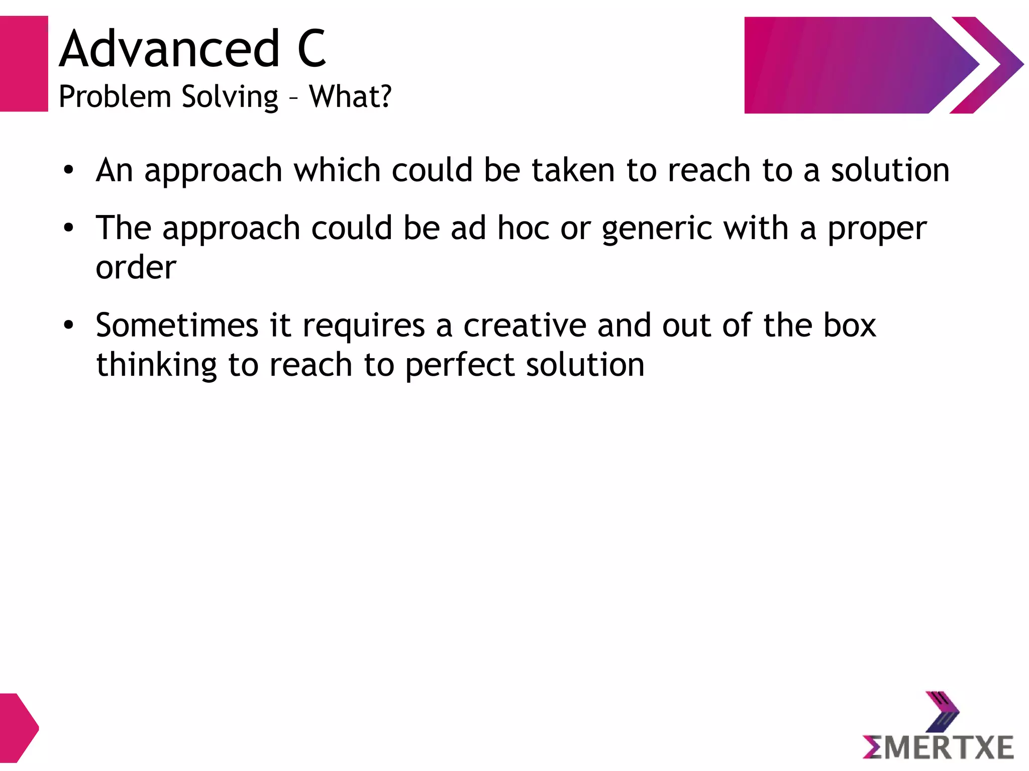 Advanced C
Problem Solving – What?
●
An approach which could be taken to reach to a solution
●
The approach could be ad hoc or generic with a proper
order
●
Sometimes it requires a creative and out of the box
thinking to reach to perfect solution
 