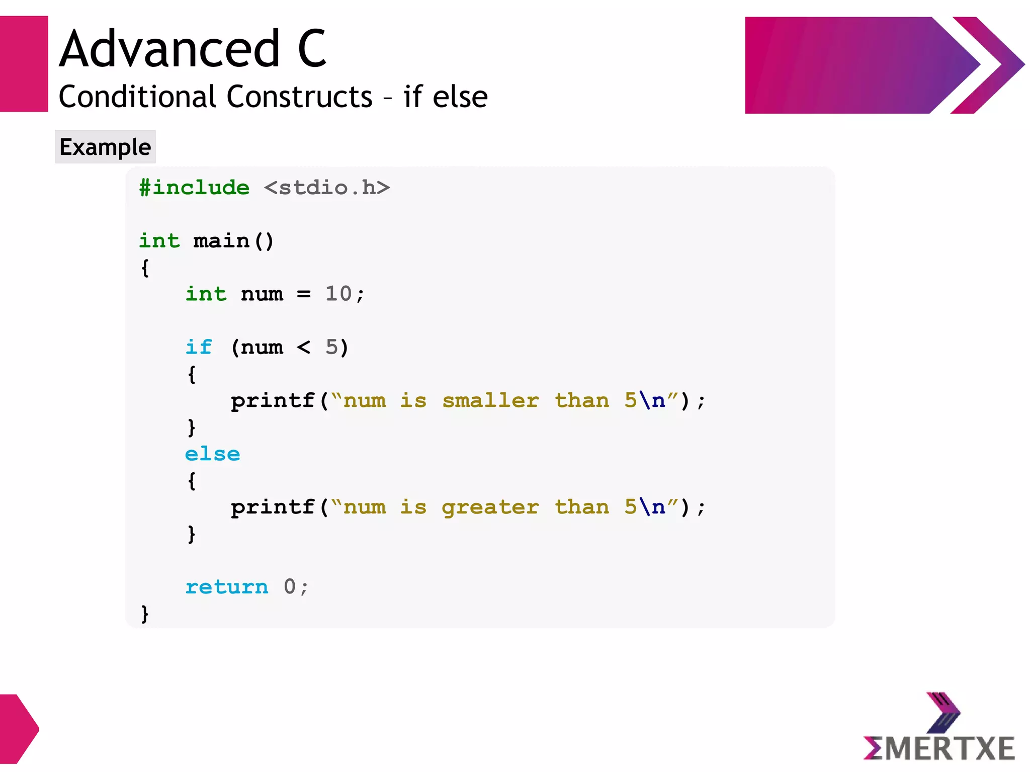 Advanced C
Conditional Constructs – if else
#include <stdio.h>
int main()
{
int num = 10;
if (num < 5)
{
printf(“num is smaller than 5n”);
}
else
{
printf(“num is greater than 5n”);
}
return 0;
}
Example
 