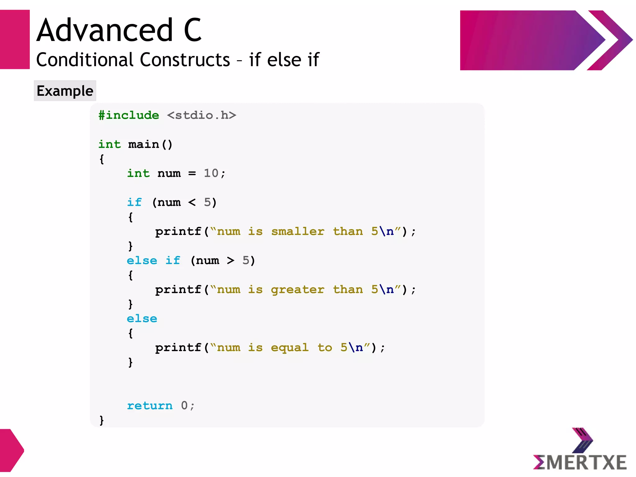 Advanced C
Conditional Constructs – if else if
#include <stdio.h>
int main()
{
int num = 10;
if (num < 5)
{
printf(“num is smaller than 5n”);
}
else if (num > 5)
{
printf(“num is greater than 5n”);
}
else
{
printf(“num is equal to 5n”);
}
return 0;
}
Example
 
