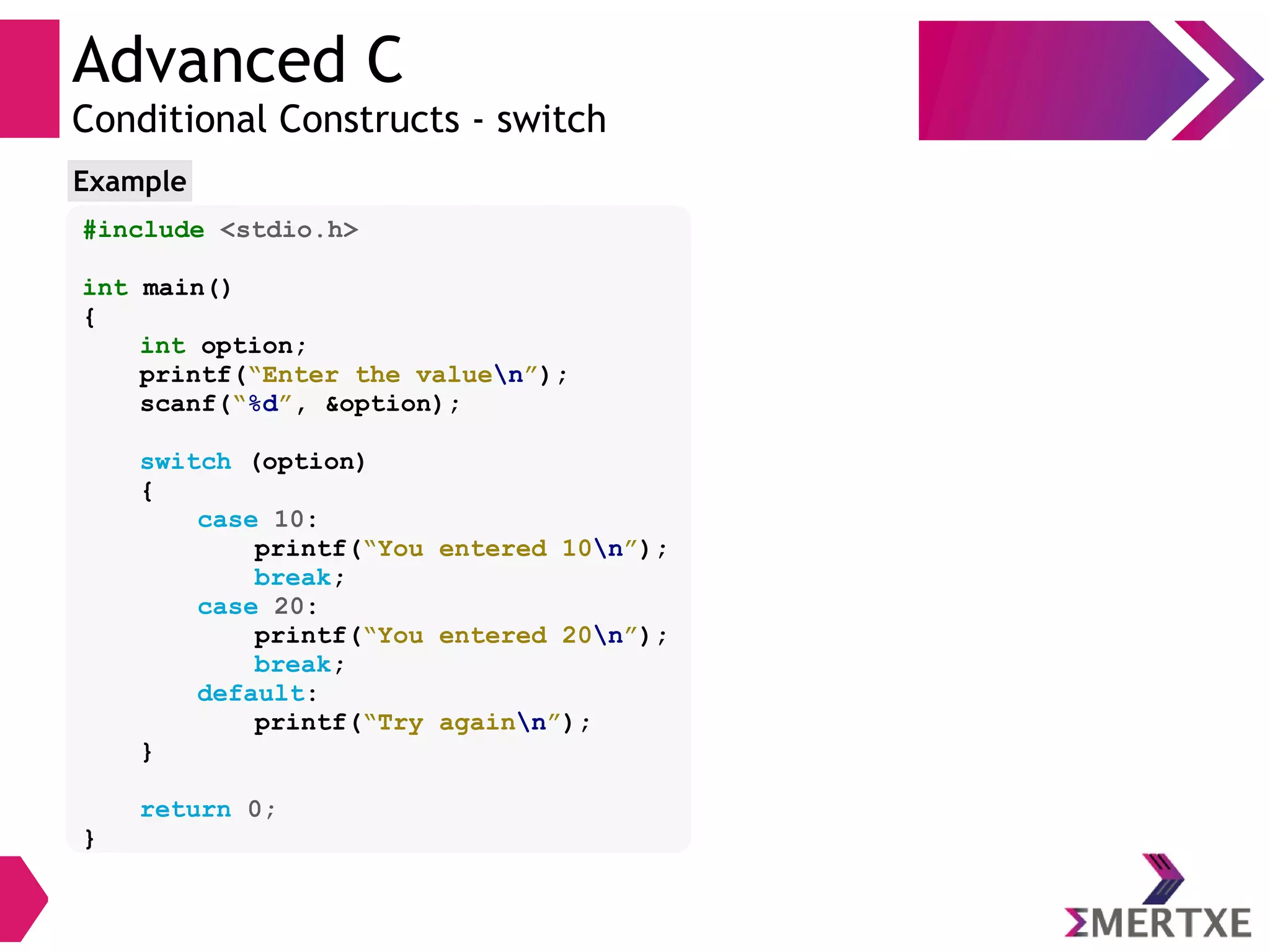 Advanced C
Conditional Constructs - switch
#include <stdio.h>
int main()
{
int option;
printf(“Enter the valuen”);
scanf(“%d”, &option);
switch (option)
{
case 10:
printf(“You entered 10n”);
break;
case 20:
printf(“You entered 20n”);
break;
default:
printf(“Try againn”);
}
return 0;
}
Example
 