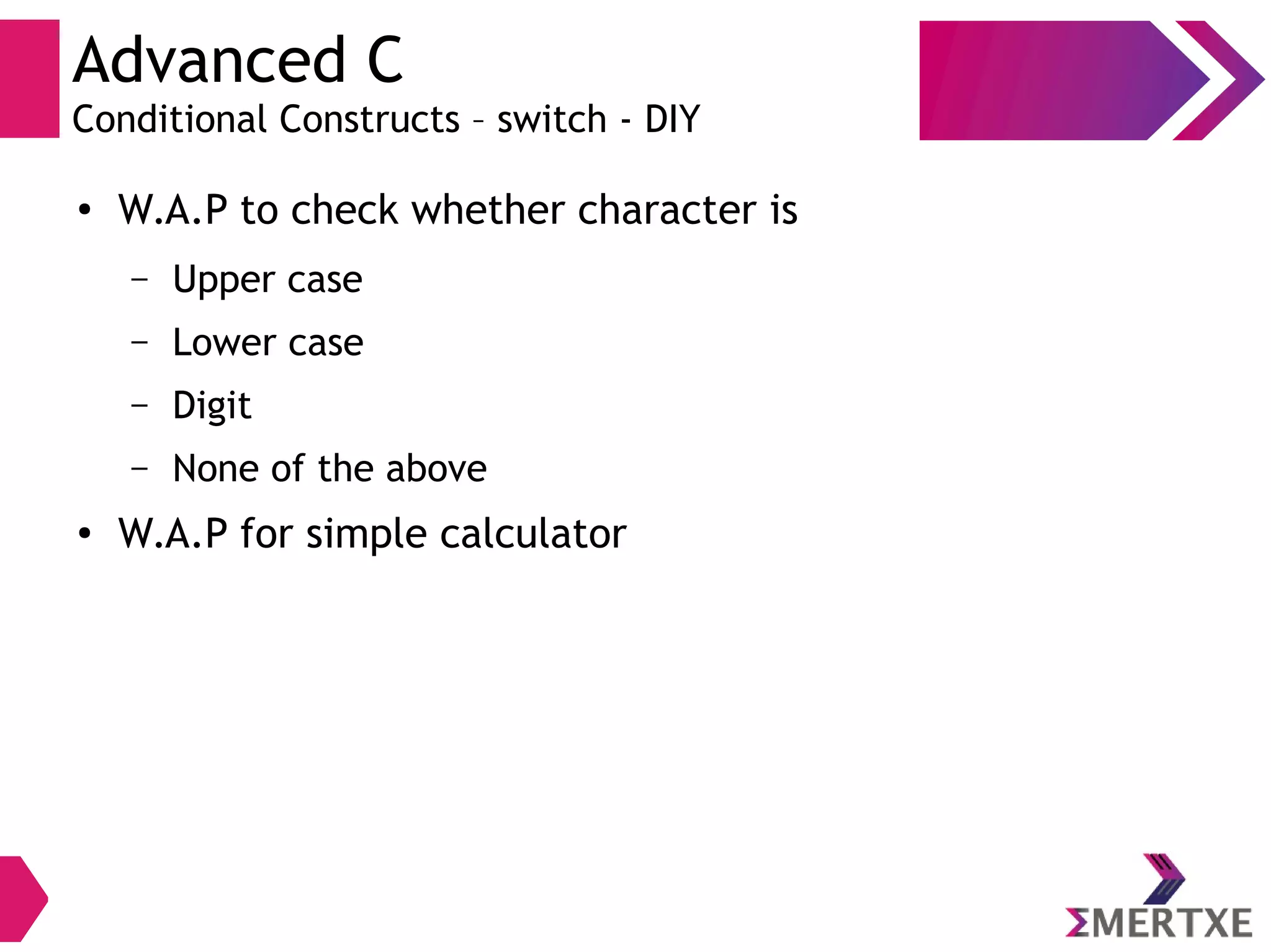 Advanced C
Conditional Constructs – switch - DIY
●
W.A.P to check whether character is
– Upper case
– Lower case
– Digit
– None of the above
●
W.A.P for simple calculator
 