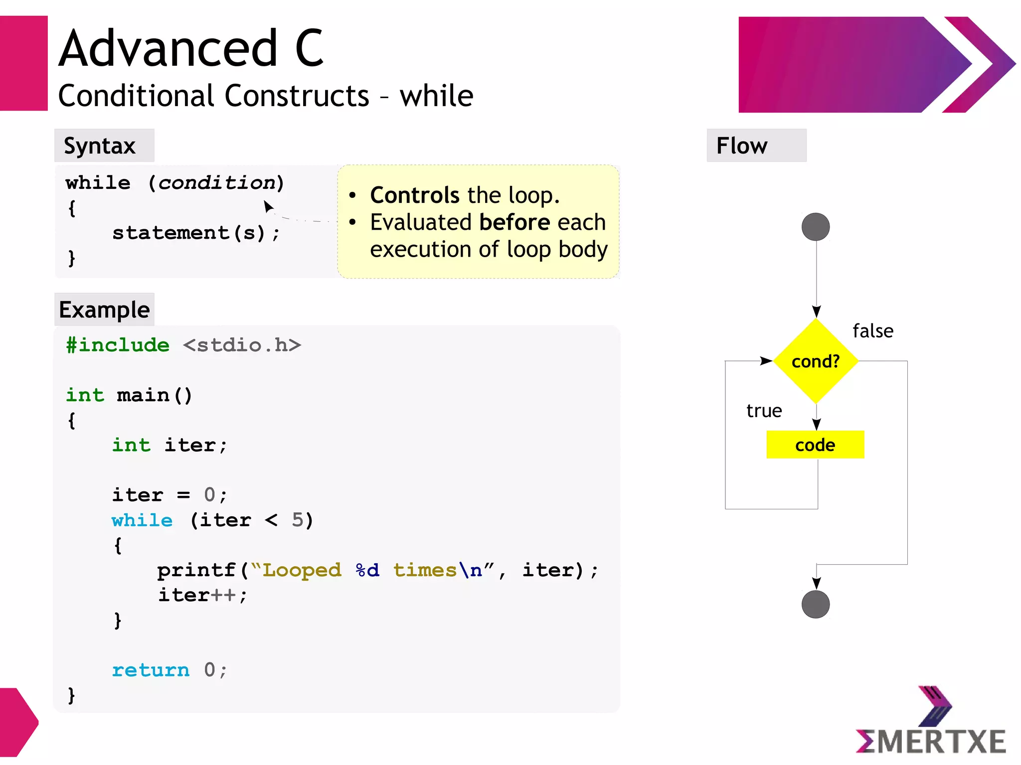 Advanced C
Conditional Constructs – while
Syntax
while (condition)
{
statement(s);
}
Flow
false
true
cond?
code
#include <stdio.h>
int main()
{
int iter;
iter = 0;
while (iter < 5)
{
printf(“Looped %d timesn”, iter);
iter++;
}
return 0;
}
Example
● Controls the loop.
● Evaluated before each
execution of loop body
 