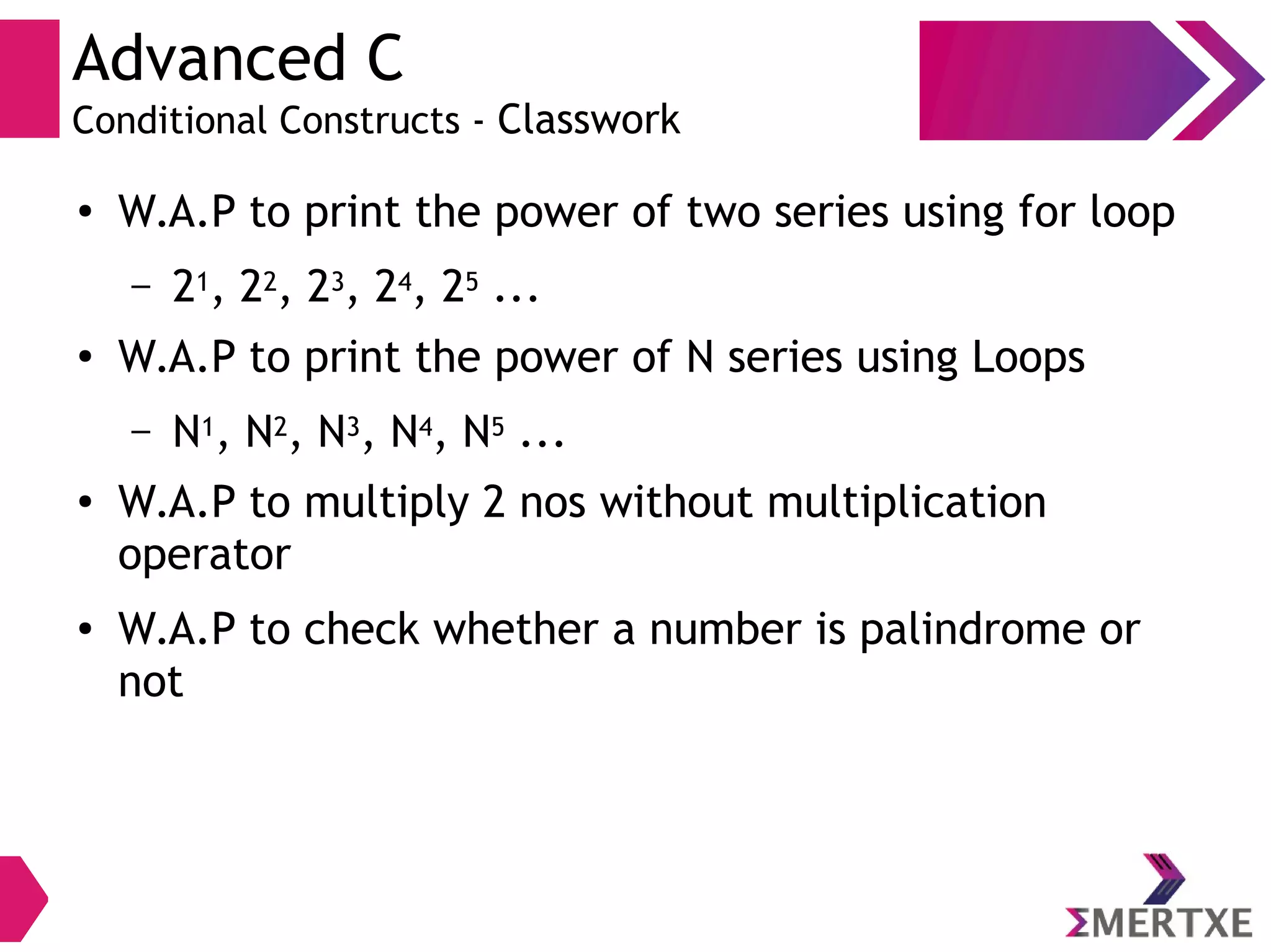 Advanced C
Conditional Constructs - Classwork
●
W.A.P to print the power of two series using for loop
– 21, 22, 23, 24, 25 ...
● W.A.P to print the power of N series using Loops
– N1, N2, N3, N4, N5 ...
● W.A.P to multiply 2 nos without multiplication
operator
● W.A.P to check whether a number is palindrome or
not
 