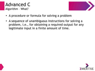 Advanced C
Algorithm – What?
●
A procedure or formula for solving a problem
●
A sequence of unambiguous instructions for solving a
problem, i.e., for obtaining a required output for any
legitimate input in a finite amount of time.
 
