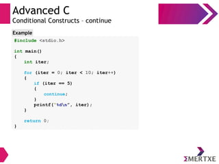 Advanced C
Conditional Constructs – continue
#include <stdio.h>
int main()
{
int iter;
for (iter = 0; iter < 10; iter++)
{
if (iter == 5)
{
continue;
}
printf(“%dn”, iter);
}
return 0;
}
Example
 