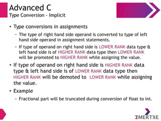 Advanced C
Type Conversion - Implicit
●
Type conversions in assignments
– The type of right hand side operand is converted to type of left
hand side operand in assignment statements.
– If type of operand on right hand side is LOWER RANK data type &
left hand side is of HIGHER RANK data type then LOWER RANK
will be promoted to HIGHER RANK while assigning the value.
●
If type of operand on right hand side is HIGHER RANK data
type & left hand side is of LOWER RANK data type then
HIGHER RANK will be demoted to LOWER RANK while assigning
the value.
●
Example
– Fractional part will be truncated during conversion of float to int.
 