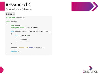 Advanced C
Operators - Bitwise
#include <stdio.h>
int main()
{
int count;
unsigned char iter = 0xFF;
for (count = 0; iter != 0; iter >>= 1)
{
if (iter & 01)
{
count++;
}
}
printf(“count is %dn”, count);
return 0;
}
Example
 