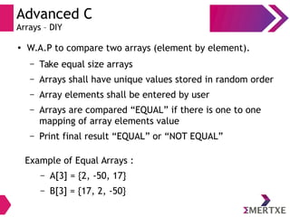 Advanced C
Arrays – DIY
●
W.A.P to compare two arrays (element by element).
– Take equal size arrays
– Arrays shall have unique values stored in random order
– Array elements shall be entered by user
– Arrays are compared “EQUAL” if there is one to one
mapping of array elements value
– Print final result “EQUAL” or “NOT EQUAL”
Example of Equal Arrays :
– A[3] = {2, -50, 17}
– B[3] = {17, 2, -50}
 