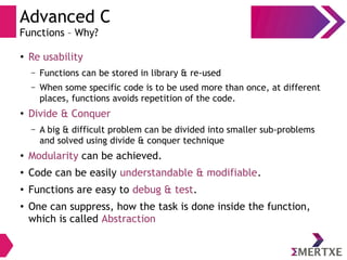 Advanced C
Functions – Why?
●
Re usability
– Functions can be stored in library & re-used
– When some specific code is to be used more than once, at different
places, functions avoids repetition of the code.
●
Divide & Conquer
– A big & difficult problem can be divided into smaller sub-problems
and solved using divide & conquer technique
●
Modularity can be achieved.
●
Code can be easily understandable & modifiable.
●
Functions are easy to debug & test.
●
One can suppress, how the task is done inside the function,
which is called Abstraction
 