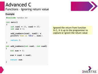 Advanced C
Functions – Ignoring return value
#include <stdio.h>
int main()
{
int num1 = 10, num2 = 20;
int sum = 0;
add_numbers(num1, num2);
printf(“Sum is %dn”, sum);
return 0;
}
Example
int add_numbers(int num1, int num2)
{
int sum = 0;
sum = num1 + num2;
return sum;
}
Ignored the return from function
In C, it is up to the programmer to
capture or ignore the return value
 