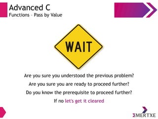 Advanced C
Functions – Pass by Value
Are you sure you understood the previous problem?
Are you sure you are ready to proceed further?
Do you know the prerequisite to proceed further?
If no let's get it cleared
 