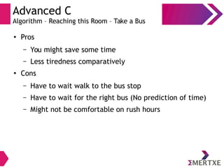 Advanced C
Algorithm – Reaching this Room – Take a Bus
●
Pros
– You might save some time
– Less tiredness comparatively
●
Cons
– Have to wait walk to the bus stop
– Have to wait for the right bus (No prediction of time)
– Might not be comfortable on rush hours
 