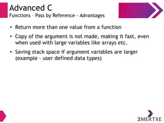 Advanced C
Functions – Pass by Reference - Advantages
●
Return more than one value from a function
●
Copy of the argument is not made, making it fast, even
when used with large variables like arrays etc.
●
Saving stack space if argument variables are larger
(example – user defined data types)
 