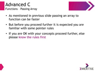 Advanced C
Functions – Passing Array
●
As mentioned in previous slide passing an array to
function can be faster
● But before you proceed further it is expected you are
familiar with some pointer rules
● If you are OK with your concepts proceed further, else
please know the rules first
 