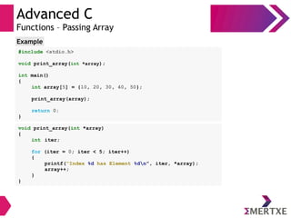Advanced C
Functions – Passing Array
#include <stdio.h>
void print_array(int *array);
int main()
{
int array[5] = {10, 20, 30, 40, 50};
print_array(array);
return 0;
}
Example
void print_array(int *array)
{
int iter;
for (iter = 0; iter < 5; iter++)
{
printf(“Index %d has Element %dn”, iter, *array);
array++;
}
}
 