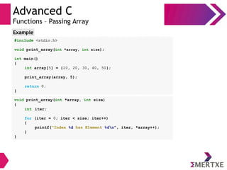 Advanced C
Functions – Passing Array
#include <stdio.h>
void print_array(int *array, int size);
int main()
{
int array[5] = {10, 20, 30, 40, 50};
print_array(array, 5);
return 0;
}
Example
void print_array(int *array, int size)
{
int iter;
for (iter = 0; iter < size; iter++)
{
printf(“Index %d has Element %dn”, iter, *array++);
}
}
 