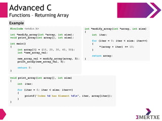 Advanced C
Functions – Returning Array
#include <stdio.h>
int *modify_array(int *array, int size);
void print_array(int array[], int size);
int main()
{
int array[5] = {10, 20, 30, 40, 50};
int *new_array_val;
new_array_val = modify_array(array, 5);
print_array(new_array_val, 5);
return 0;
}
Example
void print_array(int array[], int size)
{
int iter;
for (iter = 0; iter < size; iter++)
{
printf(“Index %d has Element %dn”, iter, array[iter]);
}
}
int *modify_array(int *array, int size)
{
int iter;
for (iter = 0; iter < size; iter++)
{
*(array + iter) += 10;
}
return array;
}
 