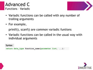 Advanced C
Functions – Variadic
●
Variadic functions can be called with any number of
trailing arguments
● For example,
printf(), scanf() are common variadic funtions
●
Variadic functions can be called in the usual way with
individual arguments
Syntax
return data_type function_name(parameter list, ...);
 