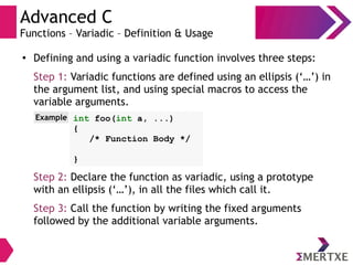 Advanced C
Functions – Variadic – Definition & Usage
● Defining and using a variadic function involves three steps:
Step 1: Variadic functions are defined using an ellipsis (‘…’) in
the argument list, and using special macros to access the
variable arguments.
Step 2: Declare the function as variadic, using a prototype
with an ellipsis (‘…’), in all the files which call it.
Step 3: Call the function by writing the fixed arguments
followed by the additional variable arguments.
int foo(int a, ...)
{
/* Function Body */
}
Example
 