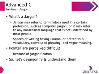 Advanced C
Pointers – Jargon
●
What's a Jargon?
– Jargon may refer to terminology used in a certain
profession, such as computer jargon, or it may refer
to any nonsensical language that is not understood by
most people.
– Speech or writing having unusual or pretentious
vocabulary, convoluted phrasing, and vague meaning.
●
Pointer are perceived difficult
– Because of jargonification
●
So, let's dejargonify & understand them
 