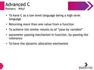 Advanced C
Pointers – Why?
●
To have C as a low level language being a high level
language
● Returning more than one value from a function
●
To achieve the similar results as of ”pass by variable”
●
parameter passing mechanism in function, by passing the
reference
● To have the dynamic allocation mechanism
 