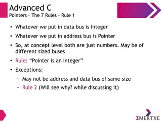 Advanced C
Pointers – The 7 Rules – Rule 1
●
Whatever we put in data bus is Integer
●
Whatever we put in address bus is Pointer
●
So, at concept level both are just numbers. May be of
different sized buses
●
Rule: “Pointer is an Integer”
●
Exceptions:
– May not be address and data bus of same size
– Rule 2 (Will see why? while discussing it)
 