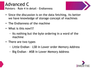 Advanced C
Pointers – Rule 4 in detail - Endianness
●
Since the discussion is on the data fetching, its better
we have knowledge of storage concept of machines
● The Endianness of the machine
●
What is this now!!?
– Its nothing but the byte ordering in a word of the
machine
●
There are two types
– Little Endian – LSB in Lower order Memory Address
– Big Endian – MSB in Lower Memory Address
 