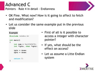 Advanced C
Pointers – Rule 4 in detail - Endianness
●
OK Fine. What now? How is it going to affect to fetch
and modification?
● Let us consider the same example put in the previous
slide
#include <stdio.h>
int main()
{
int num = 0x12345678;
int *iptr, char *cptr;
iptr = &num;
cptr = &num;
return 0;
}
Example ● First of all is it possible to
access a integer with character
pointer?
● If yes, what should be the
effect on access?
● Let us assume a Litte Endian
system
 