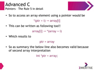 Advanced C
Pointers – The Rule 5 in detail
●
So to access an array element using a pointer would be
*(ptr + i) array[i]→
●
This can be written as following too!!
array[i] *(array + i)→
●
Which results to
ptr = array
●
So as summary the below line also becomes valid because
of second array interpretation
int *ptr = array;
 