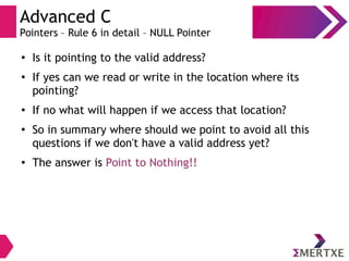 Advanced C
Pointers – Rule 6 in detail – NULL Pointer
●
Is it pointing to the valid address?
●
If yes can we read or write in the location where its
pointing?
●
If no what will happen if we access that location?
●
So in summary where should we point to avoid all this
questions if we don't have a valid address yet?
● The answer is Point to Nothing!!
 