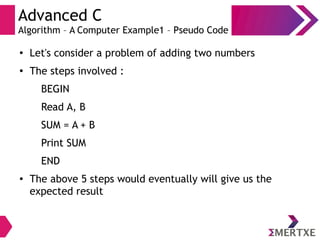 Advanced C
Algorithm – A Computer Example1 – Pseudo Code
●
Let's consider a problem of adding two numbers
●
The steps involved :
BEGIN
Read A, B
SUM = A + B
Print SUM
END
● The above 5 steps would eventually will give us the
expected result
 